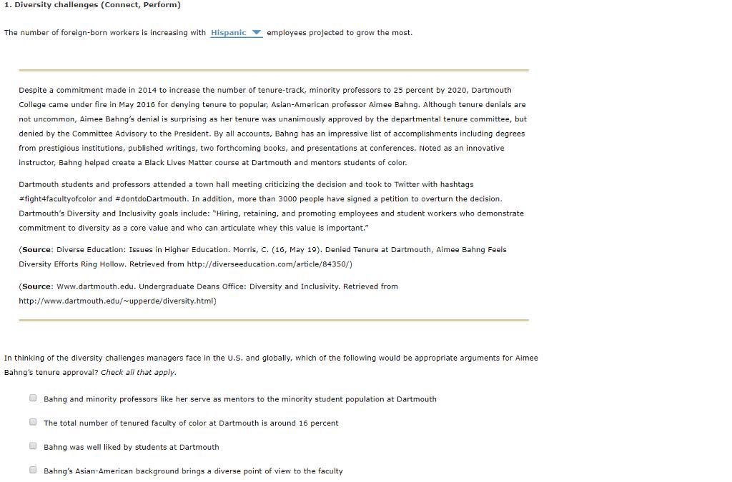 1. Diversity challenges (Connect, Perform) The number of foreign-born workers is increasing with Hispanic employees projected to grow the most. Despite a commitment made in 2014 to increase the number of tenure-track, minority professors to 25 percent by 2020, Dartmouth College came under fire in May 2016 for denying tenure to popular, Asian-American professor Aimee Bahng. Although tenure denials are not uncommon, Aimee Bahngs denial is surprising as her tenure was unanimously approved by the departmental tenure committee, but denied by the Committee Advisory to the President. By al accounts, Bahng has an impressive list of accomplishments including degrees from prestigious institutions, published writings, two forthcoming books, and presentations at conferences. Noted as an innovative instructor, Bahng helped create a Black Lives Matter course at Dartmouth and mentors students of color Dartmouth students and professors attended a town hall meeting criticizing the decision and took to Twitter with hashtags sfight4facultyofcolor and #dontdoDartmouth. In addition, more than 3000 people have signed a petition to overturn the decision Dartmouths Diversity and Inclusivity goals include: Hiring, retaining, and promoting employees and student workers who demonstrate commitment to diversity as a core value and who can articulate whey this value is important. Source: Diverse Education: Issues in Higher Education. Morris, C. (16, May 19). Denied Tenure at Dartmouth, Aimee Bahng Feels Diversity Efforts Ring Hollow. Retrieved from http://diverseeducation.com/article/84350/) (Source: www.dartmouth.edu. Undergraduate Deans Office: Diversity and Inclusivity. Retrieved from http://www.dartmouth.edu/upperde/diversity.html) In thinking of the diversity challenges managers face in the U.s. and globally, which of the following would be appropriate arguments for Aimee Bahngs tenure approval? Check all that apply Bahng and minority professors like her serve as mentors to the minority student population at Dartmouth The total number of tenured faculty of color at Dartmouth is around 16 percent Bahng was well liked by students at Dartmouth Bahngs Asian-American background brings a diverse point of view to the faculty