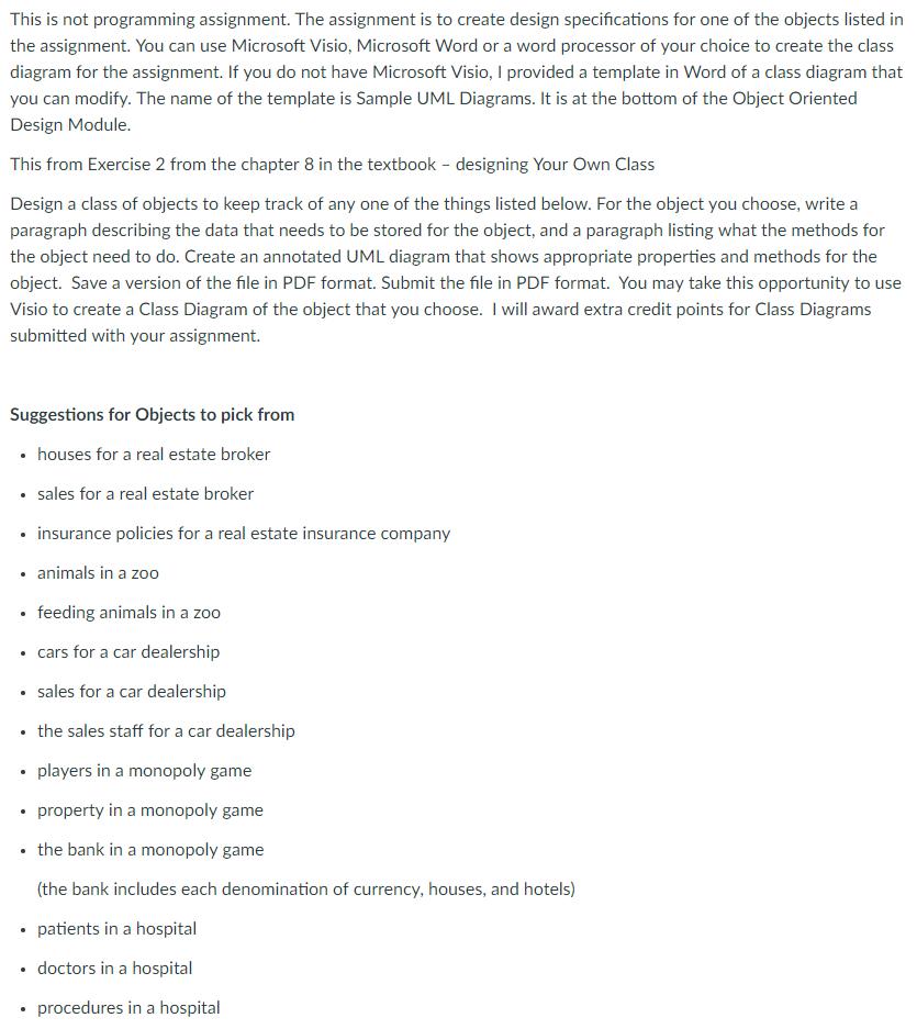 This is not programming assignment. The assignment is to create design specifications for one of the objects listed in the assignment. You can use Microsoft Visio, Microsoft Word or a word processor of your choice to create the class diagram for the assignment. If you do not have Microsoft Visio, I provided a template in Word of a class diagram that you can modify. The name of the template is Sample UML Diagrams. It is at the bottom of the Object Oriented Design Module. This from Exercise 2 from the chapter 8 in the textbook- designing Your Own Class Design a class of objects to keep track of any one of the things listed below. For the object you choose, write a paragraph describing the data that needs to be stored for the object, and a paragraph listing what the methods for the object need to do. Create an annotated UML diagram that shows appropriate properties and methods for the object. Save a version of the file in PDF format. Submit the file in PDF format. You may take this opportunity to use Visio to create a Class Diagram of the object that you choose. I will award extra credit points for Class Diagrams submitted with your assignment. Suggestions for Objects to pick from houses for a real estate broker sales for a real estate broker insurance policies for a real estate insurance company animals in a zod . feeding animals in a zoo cars for a car dealership sales for a car dealership the sales staff for a car dealership players in a monopoly game property in a monopoly game the bank in a monopoly game (the bank includes each denomination of currency, houses, and hotels) patients in a hospital doctors in a hospital procedures in a hospital