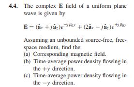 4.4. The complex E field of a uniform plane wave is given by Assuming an unbounded source-free, free space medium, find the: (a) Corresponding magnetic field. (b) Time-average power density flowing in the ty direction. (c) Time-average power density flowing in the -y direction.