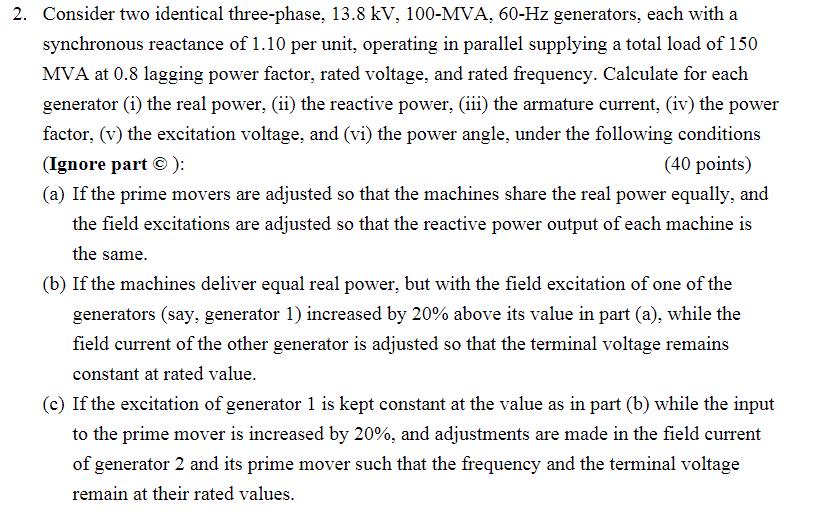 2. Consider two identical three-phase, 13.8 kV, 100-MVA, 60-Hz generators, each with a synchronous reactance of 1.10 per unit, operating in parallel supplying a total load of 150 MVA at 0.8 lagging power factor, rated voltage, and rated frequency. Calculate for each generator (i) the real power, (ii) the reactive power,iii) the armature current, (iv) the power factor, (v) the excitation voltage, and (vi) the power angle, under the following conditions Ignore part ): 40 points) (a) If the prime movers are adjusted so that the machines share the real power equally, and the field excitations are adjusted so that the reactive power output of each machine is the same. (b) If the machines deliver equal real power, but with the field excitation of one of the generators (say, generator 1) increased by 20% above its value in part (a), while the field current of the other generator is adjusted so that the terminal voltage remains (c) If the excitation of generator 1 is kept constant at the value as in part (b) while the input of generator 2 and its prime mover such that the frequency and the terminal voltage constant at rated value. to the prime mover is increased by 20%, and adjustments are made in the field current remain at their rated values.