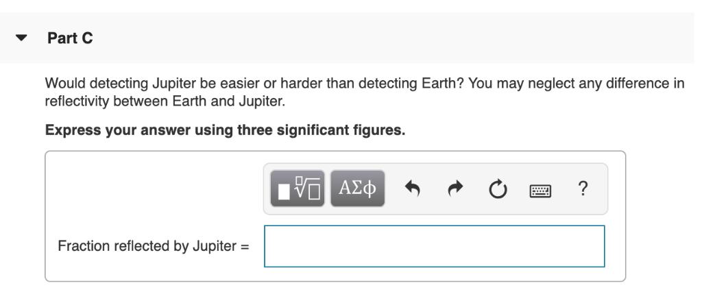 Part C Would detecting Jupiter be easier or harder than detecting Earth? You may neglect any difference in reflectivity betwe