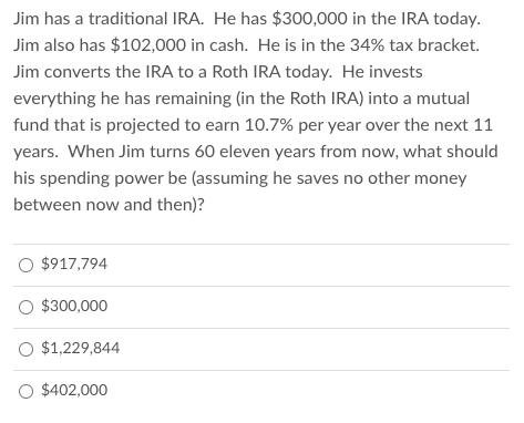 Jim has a traditional IRA. He has $300,000 in the IRA today. Jim also has $102,000 in cash. He is in the 34% tax bracket. Jim