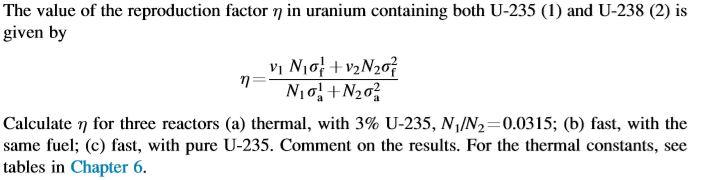 The value of the reproduction factor ? in uranium containing both U-235 (1) and U-238 (2) is given by Calculate for three reactors (a) thermal, with 3% U-235, N/N,-0.0315; (b) fast, with the same fuel: (c) fast, with pure U-235. Comment on the results. For the thermal constants, see tables in Chapter 6.
