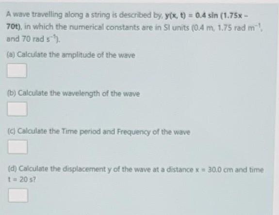 A wave travelling along a string is described by y(x, t) = 0.4 sin (1.75 - 708), in which the numerical constants are in Si u