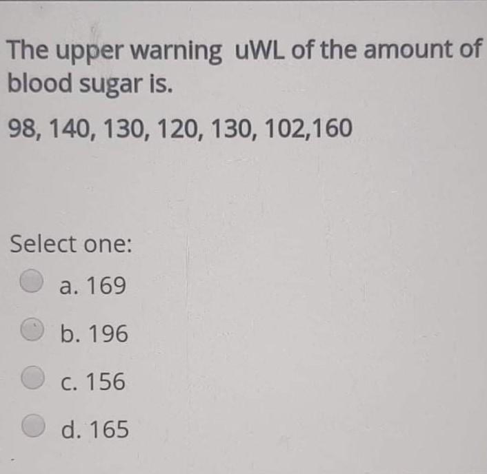 The upper warning uWL of the amount of blood sugar is. 98, 140, 130, 120, 130, 102,160 Select one: a. 169 b. 196 C. 156 d. 16
