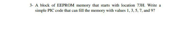 3- A block of EEPROM memory that starts with location 73H. Write a simple PIC code that can fill the memory with values 1, 3,