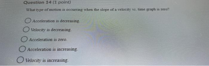 Question 14 (1 point) What type of motion is occurring when the slope of a velocity vs time graph is zero? Acceleration is de