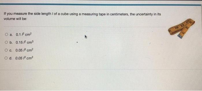 If you measure the side length / of a cube using a measuring tape in centimeters, the uncertainty in its volume will be: O a.