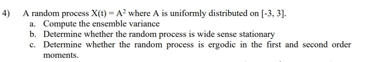 4) A random process X(t) = A2 where A is uniformly distributed on [-3, 3]. a. Compute the ensemble variance b. Determine whet