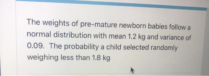 The weights of pre-mature newborn babies follow a normal distribution with mean 1.2 kg and variance of 0.09. The probability 