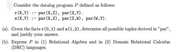 Consider the datalog program P defined as follows: r(X,Y) :- par(x,z), par (Z,Y). s(X,Y) :- par (X,Z), par (2,W), par(W,Y). (