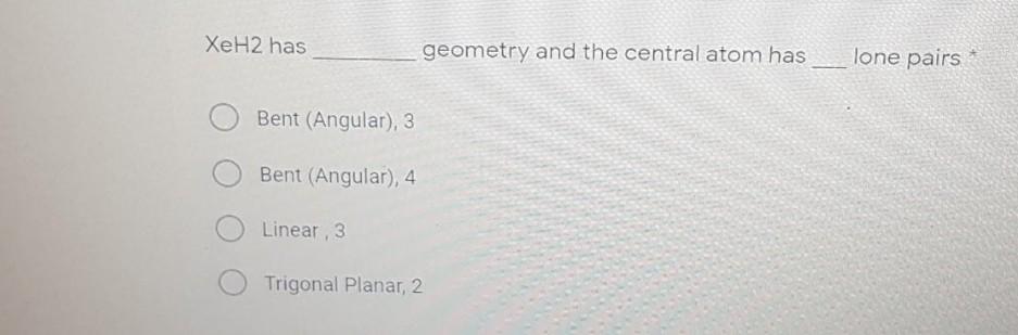 XeH2 has geometry and the central atom has lone pairs Bent (Angular), 3 Bent (Angular), 4 Linear , 3 Trigonal Planar, 2 