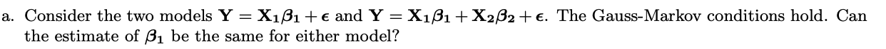 a. Consider the two models Y = Xi?i +? and Y = Xi?i + X2B2 +?. The Gauss-Markov conditions hold. Can the estimate of Bi be th