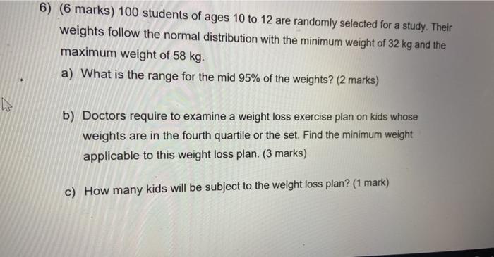6) (6 marks) 100 students of ages 10 to 12 are randomly selected for a study. Their weights follow the normal distribution wi