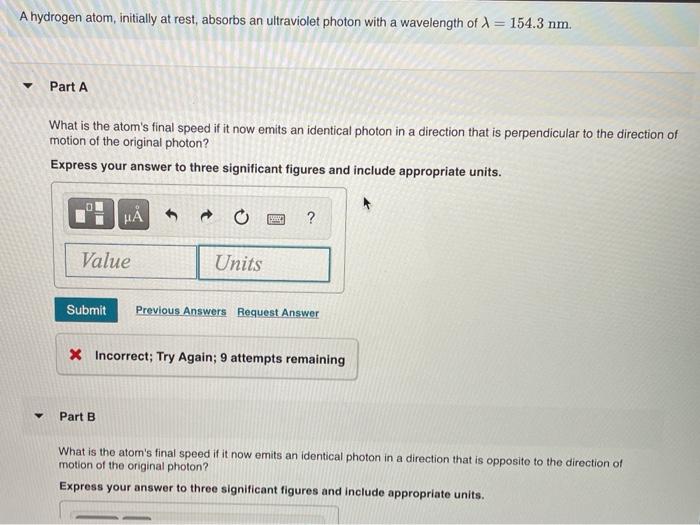 A hydrogen atom, initially at rest, absorbs an ultraviolet photon with a wavelength of X = 154.3 nm. Part A What is the atom