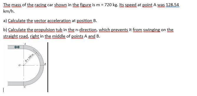 The mass of the racing car shown in the figure is m = 720 kg. Its speed at point A was 128.54 km/h. wa a) Calculate the vecto
