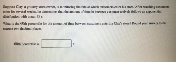 Suppose Clay, a grocery store owner, is monitoring the rate at which customers enter his store. After watching customers enter for several weeks, he determines that the amount of time in between customer arrivals follows an exponential distribution with mean 15 s What is the 60th percentile for the amount of time between customers entering Clays store? Round your answer to the nearest two decimal places. 60th percentile -