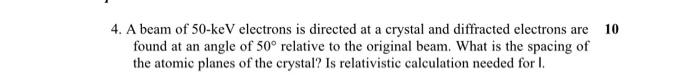 10 4. A beam of 50-keV electrons is directed at a crystal and diffracted electrons are found at an angle of 50? relative to t