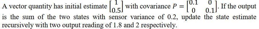 A vector quantity has initial estimate 10.5) with covariance P = = 0 [ot 0.1]. If the output 10.1 0 0 0.1 is the sum of the t