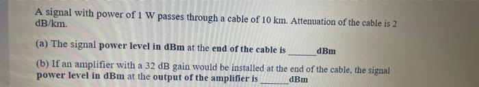 A signal with power of 1 W passes through a cable of 10 km. Attenuation of the cable is 2 dB/km. (a) The signal power level i