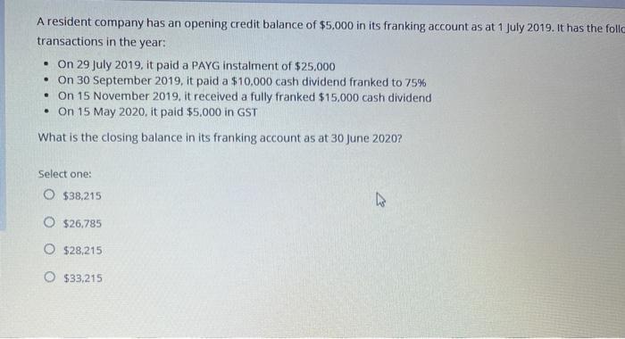 A resident company has an opening credit balance of $5,000 in its franking account as at 1 July 2019. It has the follo transa
