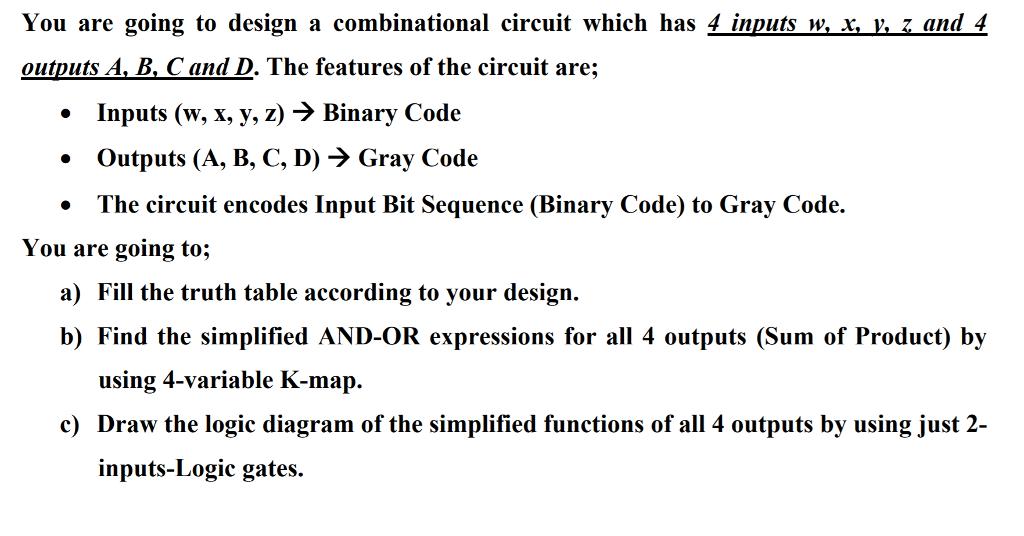 You are going to design a combinational circuit which has 4 inputs wx vzand 4 outputs A,B.Cand D. The features of the circuit are; Inputs (w, x, y, z) - Binary Code Outputs (A, B, C, D)> Gray Code .The circuit encodes Input Bit Sequence (Binary Code) to Gray Code. ou are going to; a) Fill the truth table according to your design. b) Find the simplified AND-OR expressions for all 4 outputs (Sum of Product) by using 4-variable K-map. c) Draw the log ie diagram of the simplified functions of all 4 outputs by using just 2- inputs-Logic gates.