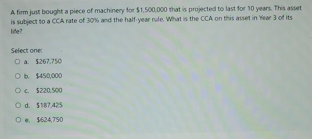 A firm just bought a piece of machinery for $1,500,000 that is projected to last for 10 years. This asset is subject to a CCA