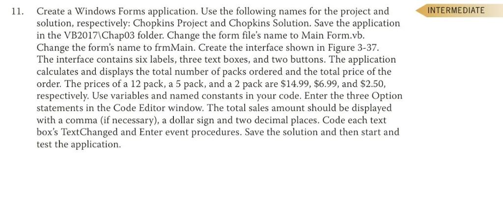 Create a Windows Forms application. Use the following names for the project and solution, respectively: Chopkins Project and Chopkins Solution. Save the application in the VB2017\Chap03 folder. Change the form files name to Main Form.vb. Change the forms name to frmMain. Create the interface shown in Figure 3-37 The interface contains six labels, three text boxes, and two buttons. The application calculates and displays the total number of packs ordered and the total price of the order. The prices of a 12 pack, a 5 pack, and a 2 pack are $14.99, $6.99, and $2.50, respectively. Use variables and named constants in your code. Enter the three Option statements in the Code Editor window. The total sales amount should be displayed with a comma (if necessary), a dollar sign and two decimal places. Code each text boxs TextChanged and Enter event procedures. Save the solution and then start and test the application 11. INTERMEDIATE