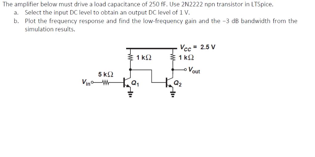 The amplifier below must drive a load capacitance of 250 fF. Use 2N2222 npn transistor in LTSpice. a. Select the input DC level to obtain an output DC level of 1 V b. Plot the frequency response and find the low-frequency gain and the -3 dB bandwidth from the simulation results 1 kS2 1 kS2 Vout 5 kS Q1 Q2