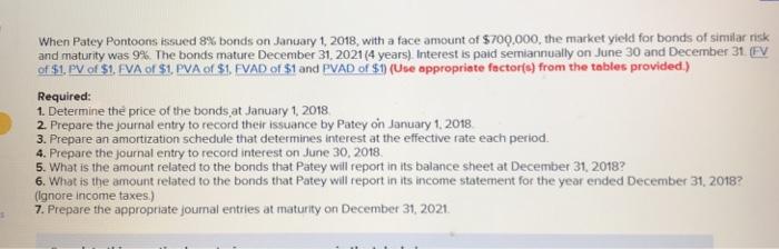when Patey Pontoons issued 8% bonds on January 1, 2018, with a face amount of $700,000, the market yield for bonds of similar risk and maturity was 9% The bonds mature December 31, 2021 (4 years) Interest is paid semiannually on June 30 and December 3 of $1, PV of S1, FVA of $1, PVA of $1, FVAD of $1 and PVAD of $1) (Use appropriate factorfs) from the tables provided.) Required: 1. Determine the price of the bonds,at January 1, 2018 2. Prepare the journal entry to record their issuance by Patey on January 1, 2018 3. Prepare an amortization schedule that determines interest at the effective rate each period 4. Prepare the journal entry to record interest on June 30, 2018 5. What is the amount related to the bonds that Patey will report in its balance sheet at December 31, 2018? 6. What is the amount related to the bonds that Patey will report in its income statement for the year ended December 31, 2018? (Ignore income taxes.) 7. Prepare the appropriate journal entries at maturity on December 31, 2021