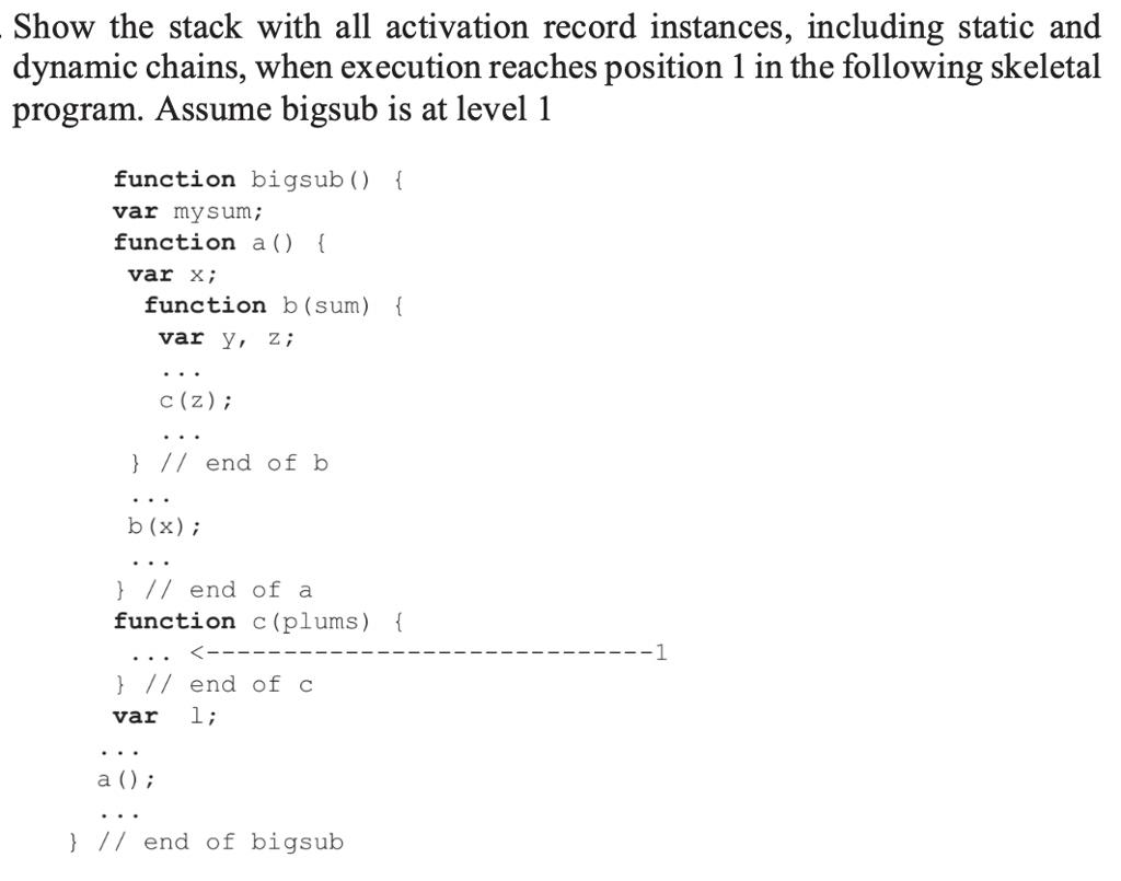 Show the stack with all activation record instances, including static and dynamic chains, when execution reaches position 1 in the following skeletal program. Assume bigsub is at level 1 function bigsub () var my sum; function a () var X; function b (sum) c (z); ) // end of b b (x) // end of a function c(plums) ) // end of c ) // end of bigsub