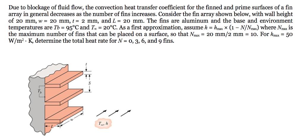 Due to blockage of fluid flow, the convection heat transfer coefficient for the finned and prime surfaces of a fin array in general decreases as the number of fins increases. Consider the fin array shown below, with wall height of 20 mm, w= 20 mm, t= 2 mm, and L= 20 mm. The fins are aluminum and the base and environment temperatures are Tb-95°C and T-20°C. As a first approximation, assume h-hmax x (1 - N/Nmax) where Nmax is the maximum number of fins that can be placed on a surface, so that Nmx 20 mm/2 mm - 10. For hmax 50 W/m2. K, determine the total heat rate for N- o, 3, 6, and 9 fins. Th T, h