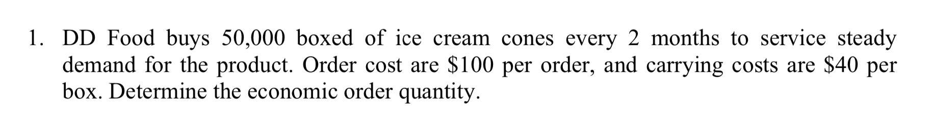 1. DD Food buys 50,000 boxed of ice cream cones every 2 months to service steady demand for the product. Order cost are $100