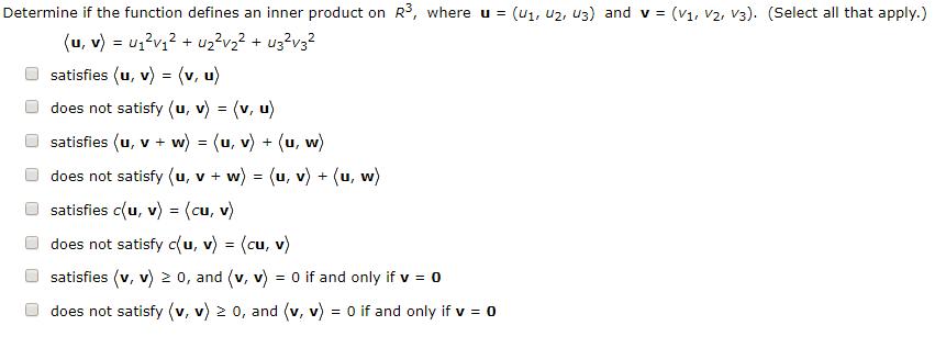 Determine if the function defines an inner product on R3, where u - (u1, u2, u3) and v-(V1, v2, v3). (Select all that apply.) satisfies (u, v) - (v, u) does not satisfy (u, v) - (v, u) O satisfies(u, v + w?-(u, v?-(u, w? Odoes not satisfy (u, v + w) - (u, v) +(u, w) satisfies c(u, v) - (cu, v) O does not satisfy c(u, v)-(cu, v) satisfies (v, v) 2 0, and (v, v)o if and only if v-o O does not satisfy ?v, v)2 0, and ?v, v? = 0 if and only if v = o