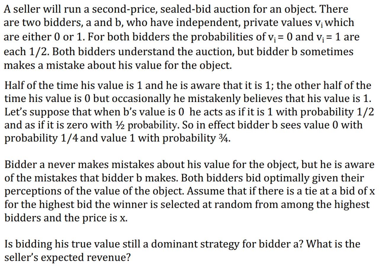 A seller will run a second-price, sealed-bid auction for an object. There are two bidders, a and b, who have independent, pri
