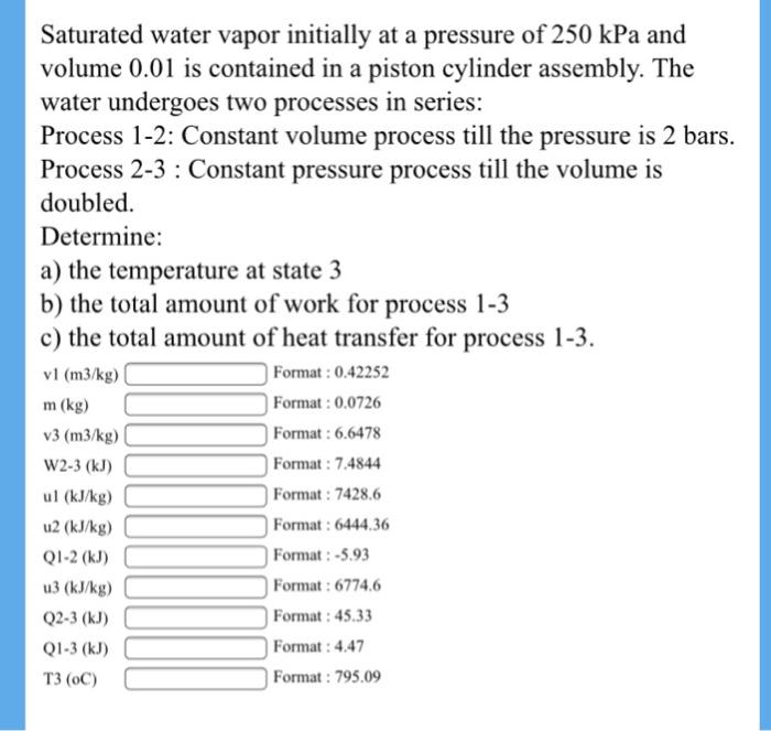 Saturated water vapor initially at a pressure of 250 kPa and volume 0.01 is contained in a piston cylinder assembly. The water undergoes two processes in series: Process 1-2: Constant volume process till the pressure is 2 bars. Process 2-3 : Constant pressure process till the volume is doubled. Determine: a) the temperature at state 3 b) the total amount of work for process 1-3 c) the total amount of heat transfer for process 1-3. v1 (m3/kg) m (kg) v3 (m3/kg W2-3 (kJ) ul (kJ/kg) u2 (kJ/kg) Q1-2 (kJ) u3 (kJ/kg) Q2-3 (kJ) Q1-3 (kJ) T3 (oC) Format: 0.42252 Format: 0.0726 Format: 6.6478 Format: 7.4844 Format: 7428.6 Format: 6444.36 Format:-5.93 Format: 6774.6 Format: 45.33 Format: 4.47 Format: 795.09