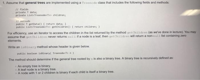 1. Assume that general trees are implemented using a Treenode class that includes the following fields and methods: /I fields private T data; private List<TreenodecT children; /I methods public T getData() ( return data;) public ListcTreenodecT>> getchildren) return children) For efficiency, use an iterator to access the children in the list returned by the method getchildren (as weve done in lecture). You may assume that getChildren never returns null: if a node is a leaf, then getChildren will return a non-null list containing zero elements. Write an isBinary method whose header is given below. public boolean 1sB1nary( TreenodecT> n The method should determine if the general tree rooted by n is also a binary tree. A binary tree is recursively defined as o An empty tree is binary. o A leaf node is a binary tree. o A node with 1 or 2 children is binary if each child is itself a binary tree.