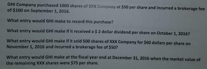 GHI Company purchased 1000 shares of Xxx Company at $50 per share and incurred a brokerage fee of $100 on September 1, 2016. What entry would GHI make to record this purchase? What entry would GHI make if it received a $ 2 dollar dividend per share on October 1, 2016? What entry would GHI make if it sold 500 shares of XXX Company for $60 dollars per share on November 1, 2016 and incurred a brokerage fee of $50? What entry would GHI make at the fiscal year end at December 31, 2016 when the market value of the remaining XXX shares were $75 per share.