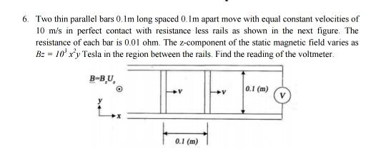6. Two thin parallel bars 0.1m long spaced 0.1m apart move with equal constant velocities of 10 m/s in perfect contact with resistance less rails as shown in the next figure. The resistance of each bar is 0.01 ohm. The z-component of the static magnetic field varies as B - 10y Tesla in the region between the rails. Find the reading of the voltmeter. B-BU