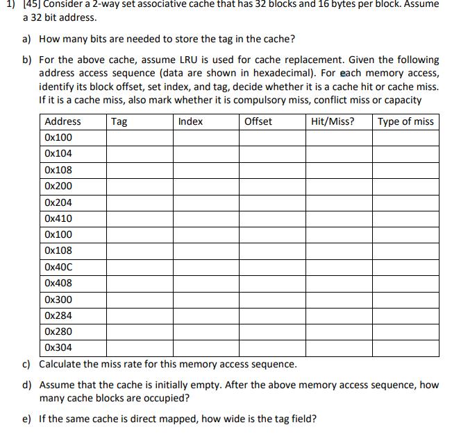 1) 45] Consider a 2-way set associative cache that has 32 blocks and 16 bytes per block. Assume a 32 bit address. a) How many bits are needed to store the tag in the cache? b) For the above cache, assume LRU is used for cache replacement. Given the following address access sequence (data are shown in hexadecima). For each memory access, identify its block offset, set index, and tag, decide whether it is a cache hit or cache miss. If it is a cache miss, also mark whether it is compulsory miss, conflict miss or capacity Address 0x100 0x104 0x108 0x200 0x204 0x410 0x100 0x108 0x40C 0x408 0x300 0x284 0x280 0x304 Tag Index Offset Hit/Miss? Type of miss c) Calculate the miss rate for this memory access sequence d) Assume that the cache is initially empty. After the above memory access sequence, how many cache blocks are occupied? e) If the same cache is direct mapped, how wide is the tag field?