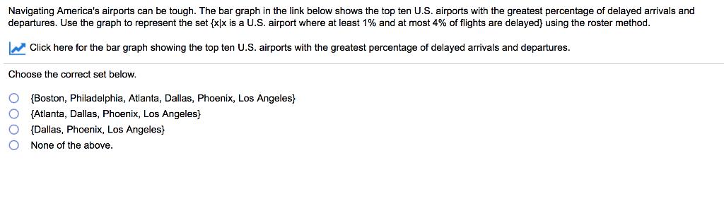 Navigating Americas airports can be tough. The bar graph in the link below shows the top ten U.S. airports with the greatest percentage of delayed a and departures. Use the graph to represent the set Exlx is a U.S. airport where at least 1% and at most 4% of flights are delay using the roster method L Click here for the bar graph showing the top ten U.S. airports with the greatest percentage of delayed arrivals and departures. Choose the correct set below. O (Boston, Philadelphia, Atlanta, Dallas, Phoenix, Los Angeles O (Atlanta, Dallas, Phoenix, Los Angeles O (Dallas, Phoenix, Los Angeles O None of the above