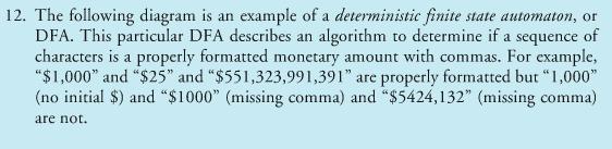12. The following diagram is an example of a deterministic finite state automaton, or DFA. This particular DFA describes an algorithm to determine if a sequence of characters is a properly formatted monetary d monetary amount with commas. For example amount with commas. For example, S 1,000 and S25 and S551 ,323,991 ,391 are properly formatted but “ 1,000 (no initial S) and $1000 (missing comma) and $5424,132 (missing comma) are not.