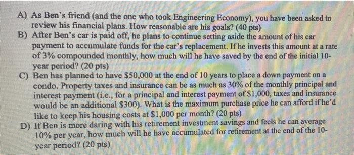 A) As Bens friend and the one who took Engineering Economy), you have been asked to review his financial plans. How reasonab