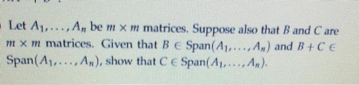 Let A1, . . ,,An be m × m matrices. Suppose also that B and Care m × m matrices. Given that B Span(A1, ,As) and B+C E Span(A,..., An), show that C C Span(A,.. A). an(Al,.. .,An)