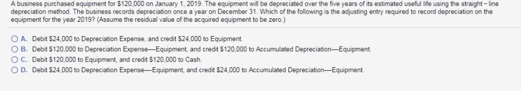 A business purchased equipment for $120,000 on January 1, 2019. The equipmentnI be depreciated over the five years ofs mated