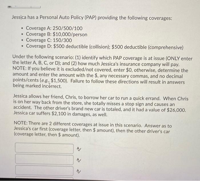 Jessica has a Personal Auto Policy (PAP) providing the following coverages: .• Coverage A: 250/500/100 Coverage B: $10,000/p
