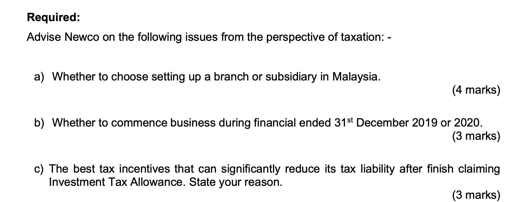 Required: Advise Newco on the following issues from the perspective of taxation: - a) Whether to choose setting up a branch o