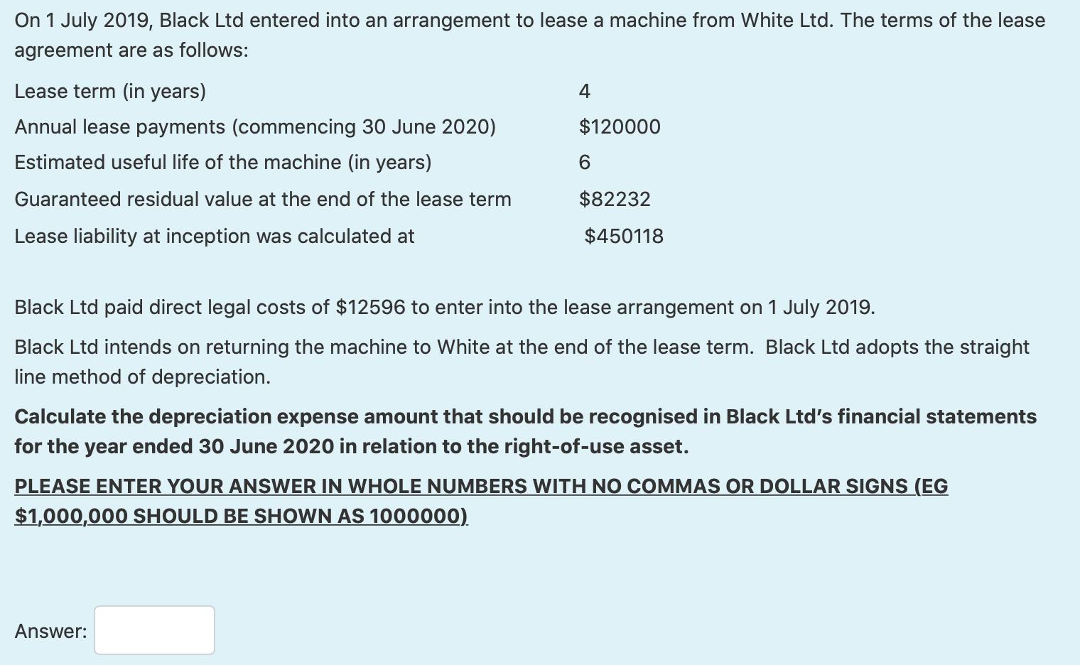 On 1 July 2019, Black Ltd entered into an arrangement to lease a machine from White Ltd. The terms of the lease agreement are