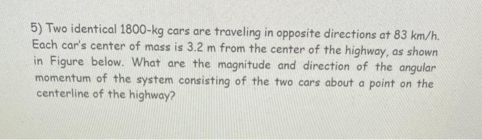 5) Two identical 1800-kg cars are traveling in opposite directions at 83 km/h. Each cars center of mass is 3.2 m from the ce