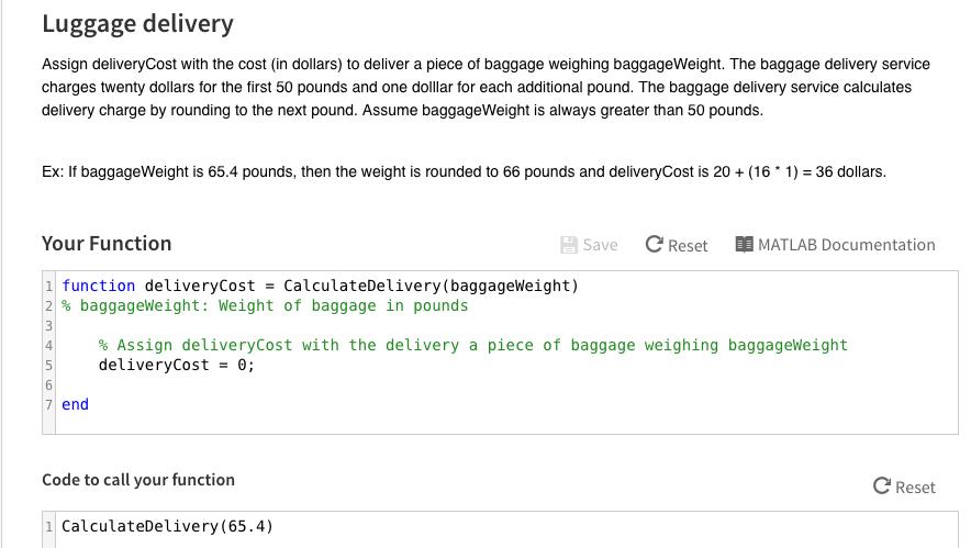 Luggage delivery Assign deliveryCost with the cost (in dollars) to deliver a piece of baggage weighing baggageWeight. The baggage delivery service charges twenty dollars for the first 50 pounds and one dollar for each additional pound. The baggage delivery service calculates delivery charge by rounding to the next pound. Assume baggageWeight is always greater than 50 pounds. Ex: If baggageWeight is 65.4 pounds, then the weight is rounded to 66 pounds and deliveryCost is 20 (16 1)- 36 dollars. Your Function Save C Reset M MATLAB Documentation function deliveryCost CalculateDelivery (baggageWeight) 2 baggage Weight: Weight of baggage in pounds Assign deliveryCost with the delivery a piece of baggage weighing baggageWeight delivery Cost 0; 7 end Code to call your function C Reset 1 CalculateDelivery (65.4)